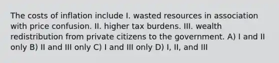 The costs of inflation include I. wasted resources in association with price confusion. II. higher tax burdens. III. wealth redistribution from private citizens to the government. A) I and II only B) II and III only C) I and III only D) I, II, and III