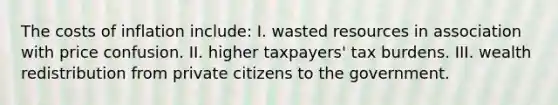 The costs of inflation include: I. wasted resources in association with price confusion. II. higher taxpayers' tax burdens. III. wealth redistribution from private citizens to the government.