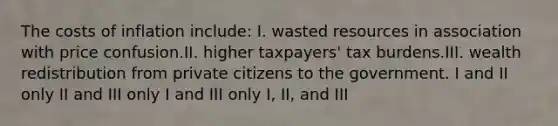 The costs of inflation include: I. wasted resources in association with price confusion.II. higher taxpayers' tax burdens.III. wealth redistribution from private citizens to the government. I and II only II and III only I and III only I, II, and III