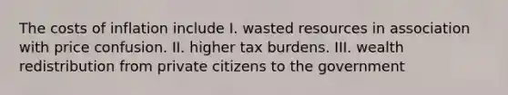 The costs of inflation include I. wasted resources in association with price confusion. II. higher tax burdens. III. wealth redistribution from private citizens to the government