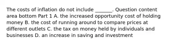 The costs of inflation do not include​ _______. Question content area bottom Part 1 A. the increased opportunity cost of holding money B. the cost of running around to compare prices at different outlets C. the tax on money held by individuals and businesses D. an increase in saving and investment