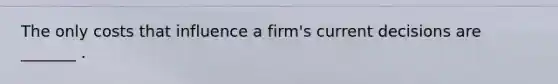 The only costs that influence a​ firm's current decisions are​ _______ .