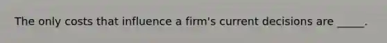 The only costs that influence a firm's current decisions are _____.