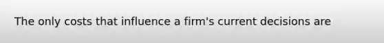 The only costs that influence a firm's current decisions are