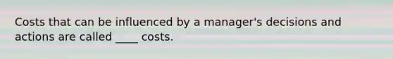 Costs that can be influenced by a manager's decisions and actions are called ____ costs.