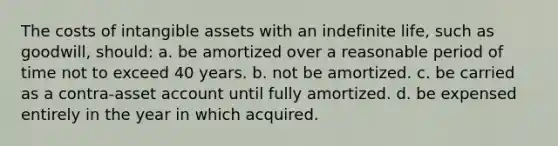 The costs of <a href='https://www.questionai.com/knowledge/kfaeAOzavC-intangible-assets' class='anchor-knowledge'>intangible assets</a> with an indefinite life, such as goodwill, should: a. be amortized over a reasonable period of time not to exceed 40 years. b. not be amortized. c. be carried as a contra-asset account until fully amortized. d. be expensed entirely in the year in which acquired.