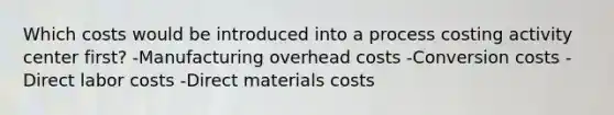 Which costs would be introduced into a process costing activity center first? -Manufacturing overhead costs -Conversion costs -Direct labor costs -Direct materials costs