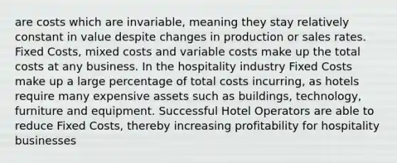 are costs which are invariable, meaning they stay relatively constant in value despite changes in production or sales rates. Fixed Costs, mixed costs and variable costs make up the total costs at any business. In the hospitality industry Fixed Costs make up a large percentage of total costs incurring, as hotels require many expensive assets such as buildings, technology, furniture and equipment. Successful Hotel Operators are able to reduce Fixed Costs, thereby increasing profitability for hospitality businesses