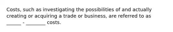 Costs, such as investigating the possibilities of and actually creating or acquiring a trade or business, are referred to as ______ - ________ costs.