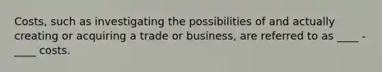 Costs, such as investigating the possibilities of and actually creating or acquiring a trade or business, are referred to as ____ - ____ costs.