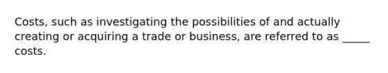 Costs, such as investigating the possibilities of and actually creating or acquiring a trade or business, are referred to as _____ costs.