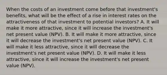 When the costs of an investment come before that​ investment's benefits, what will be the effect of a rise in interest rates on the attractiveness of that investment to potential​ investors? A. It will make it more​ attractive, since it will increase the​ investment's net present value​ (NPV). B. It will make it more​ attractive, since it will decrease the​ investment's net present value​ (NPV). C. It will make it less​ attractive, since it will decrease the​ investment's net present value​ (NPV). D. It will make it less​ attractive, since it will increase the​ investment's net present value​ (NPV).