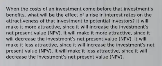 When the costs of an investment come before that investmentʹs benefits, what will be the effect of a rise in interest rates on the attractiveness of that investment to potential investors? It will make it more attractive, since it will increase the investmentʹs net present value (NPV). It will make it more attractive, since it will decrease the investmentʹs net present value (NPV). It will make it less attractive, since it will increase the investmentʹs net present value (NPV). It will make it less attractive, since it will decrease the investmentʹs net present value (NPV).