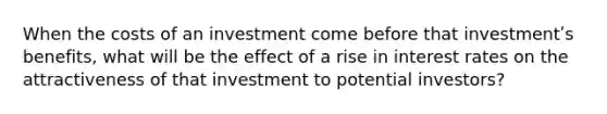 When the costs of an investment come before that investmentʹs benefits, what will be the effect of a rise in interest rates on the attractiveness of that investment to potential investors?