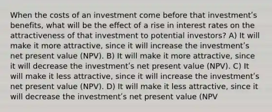 When the costs of an investment come before that investmentʹs benefits, what will be the effect of a rise in interest rates on the attractiveness of that investment to potential investors? A) It will make it more attractive, since it will increase the investmentʹs net present value (NPV). B) It will make it more attractive, since it will decrease the investmentʹs net present value (NPV). C) It will make it less attractive, since it will increase the investmentʹs net present value (NPV). D) It will make it less attractive, since it will decrease the investmentʹs net present value (NPV