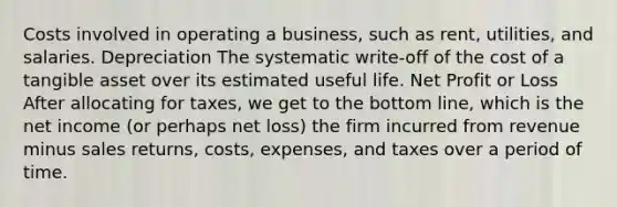 Costs involved in operating a business, such as rent, utilities, and salaries. Depreciation The systematic write-off of the cost of a tangible asset over its estimated useful life. Net Profit or Loss After allocating for taxes, we get to the bottom line, which is the net income (or perhaps net loss) the firm incurred from revenue minus sales returns, costs, expenses, and taxes over a period of time.