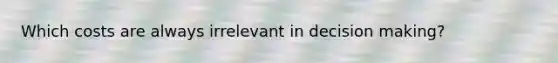 Which costs are always irrelevant in decision making?