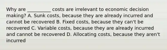 Why are __________ costs are irrelevant to economic decision making? A. Sunk costs, because they are already incurred and cannot be recovered B. Fixed costs, because they can't be recovered C. Variable costs, because they are already incurred and cannot be recovered D. Allocating costs, because they aren't incurred