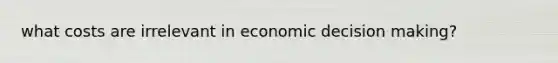 what costs are irrelevant in economic decision making?