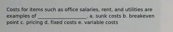 Costs for items such as office salaries, rent, and utilities are examples of ____________________. a. sunk costs b. breakeven point c. pricing d. fixed costs e. variable costs