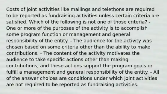 Costs of joint activities like mailings and telethons are required to be reported as fundraising activities unless certain criteria are satisfied. Which of the following is not one of those criteria? - One or more of the purposes of the activity is to accomplish some program function or management and general responsibility of the entity. - The audience for the activity was chosen based on some criteria other than the ability to make contributions. - The content of the activity motivates the audience to take specific actions other than making contributions, and these actions support the program goals or fulfill a management and general responsibility of the entity. - All of the answer choices are conditions under which joint activities are not required to be reported as fundraising activities.