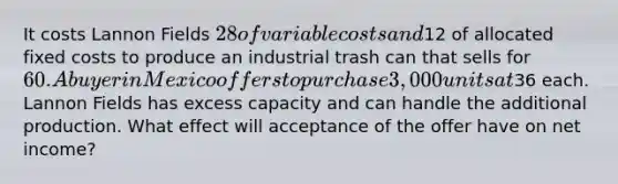 It costs Lannon Fields 28 of variable costs and12 of allocated fixed costs to produce an industrial trash can that sells for 60. A buyer in Mexico offers to purchase 3,000 units at36 each. Lannon Fields has excess capacity and can handle the additional production. What effect will acceptance of the offer have on net income?