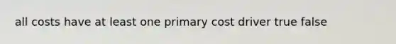 all costs have at least one primary cost driver true false