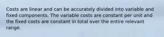 Costs are linear and can be accurately divided into variable and fixed components. The variable costs are constant per unit and the fixed costs are constant in total over the entire relevant range.