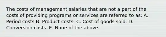 The costs of management salaries that are not a part of the costs of providing programs or services are referred to as: A. Period costs B. Product costs. C. Cost of goods sold. D. Conversion costs. E. None of the above.