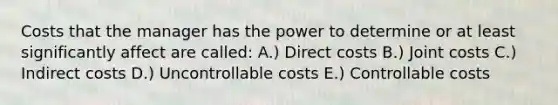 Costs that the manager has the power to determine or at least significantly affect are called: A.) Direct costs B.) Joint costs C.) Indirect costs D.) Uncontrollable costs E.) Controllable costs