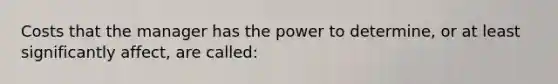 Costs that the manager has the power to determine, or at least significantly affect, are called: