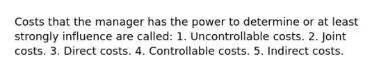 Costs that the manager has the power to determine or at least strongly influence are called: 1. Uncontrollable costs. 2. Joint costs. 3. Direct costs. 4. Controllable costs. 5. Indirect costs.