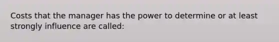 Costs that the manager has the power to determine or at least strongly influence are called: