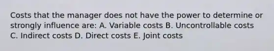 Costs that the manager does not have the power to determine or strongly influence are: A. Variable costs B. Uncontrollable costs C. Indirect costs D. Direct costs E. Joint costs