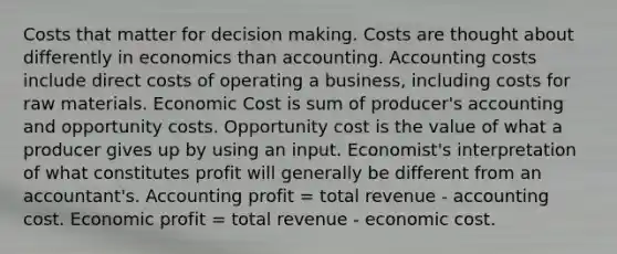 Costs that matter for <a href='https://www.questionai.com/knowledge/kuI1pP196d-decision-making' class='anchor-knowledge'>decision making</a>. Costs are thought about differently in economics than accounting. Accounting costs include direct costs of operating a business, including costs for raw materials. Economic Cost is sum of producer's accounting and opportunity costs. Opportunity cost is the value of what a producer gives up by using an input. Economist's interpretation of what constitutes profit will generally be different from an accountant's. Accounting profit = total revenue - accounting cost. Economic profit = total revenue - economic cost.