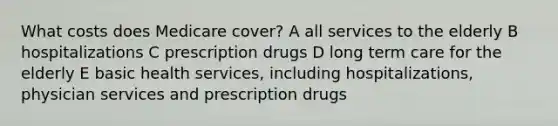 What costs does Medicare cover? A all services to the elderly B hospitalizations C prescription drugs D long term care for the elderly E basic health services, including hospitalizations, physician services and prescription drugs