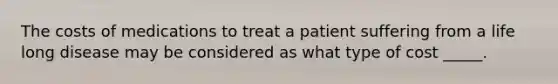 The costs of medications to treat a patient suffering from a life long disease may be considered as what type of cost _____.