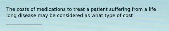 The costs of medications to treat a patient suffering from a life long disease may be considered as what type of cost _______________