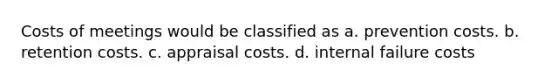 Costs of meetings would be classified as a. prevention costs. b. retention costs. c. appraisal costs. d. internal failure costs