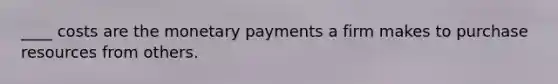 ____ costs are the monetary payments a firm makes to purchase resources from others.