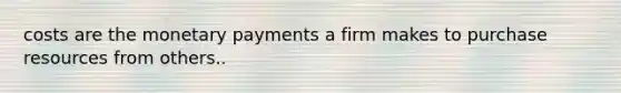 costs are the monetary payments a firm makes to purchase resources from others..