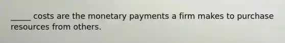 _____ costs are the monetary payments a firm makes to purchase resources from others.