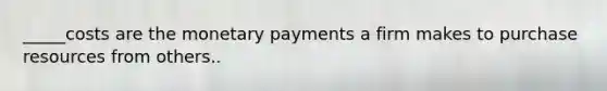 _____costs are the monetary payments a firm makes to purchase resources from others..