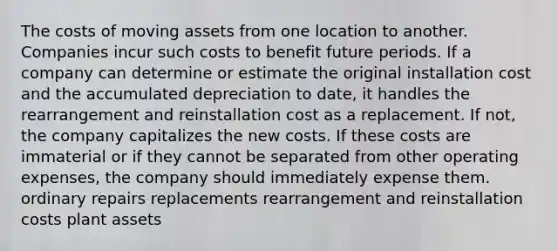 The costs of moving assets from one location to another. Companies incur such costs to benefit future periods. If a company can determine or estimate the original installation cost and the accumulated depreciation to date, it handles the rearrangement and reinstallation cost as a replacement. If not, the company capitalizes the new costs. If these costs are immaterial or if they cannot be separated from other operating expenses, the company should immediately expense them. ordinary repairs replacements rearrangement and reinstallation costs plant assets