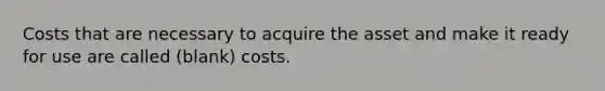 Costs that are necessary to acquire the asset and make it ready for use are called (blank) costs.