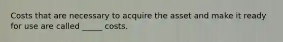 Costs that are necessary to acquire the asset and make it ready for use are called _____ costs.