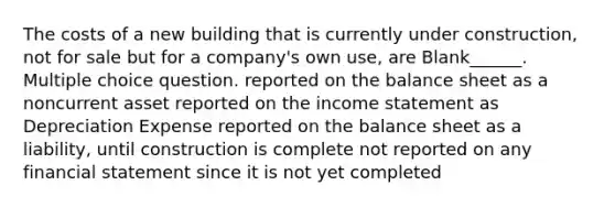 The costs of a new building that is currently under construction, not for sale but for a company's own use, are Blank______. Multiple choice question. reported on the balance sheet as a noncurrent asset reported on the income statement as Depreciation Expense reported on the balance sheet as a liability, until construction is complete not reported on any financial statement since it is not yet completed