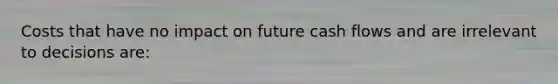 Costs that have no impact on future cash flows and are irrelevant to decisions are: