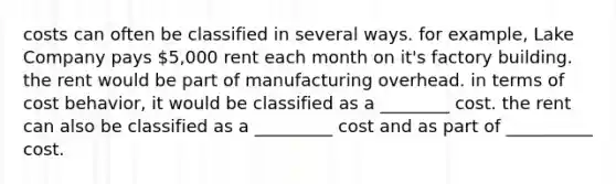 costs can often be classified in several ways. for example, Lake Company pays 5,000 rent each month on it's factory building. the rent would be part of manufacturing overhead. in terms of cost behavior, it would be classified as a ________ cost. the rent can also be classified as a _________ cost and as part of __________ cost.