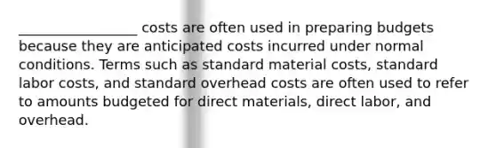 _________________ costs are often used in preparing budgets because they are anticipated costs incurred under normal conditions. Terms such as standard material costs, standard labor costs, and standard overhead costs are often used to refer to amounts budgeted for direct materials, direct labor, and overhead.